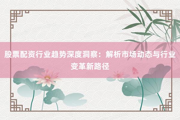 股票配资行业趋势深度洞察：解析市场动态与行业变革新路径