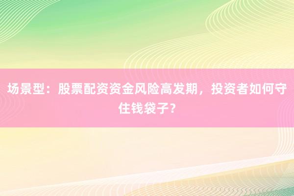 场景型：股票配资资金风险高发期，投资者如何守住钱袋子？