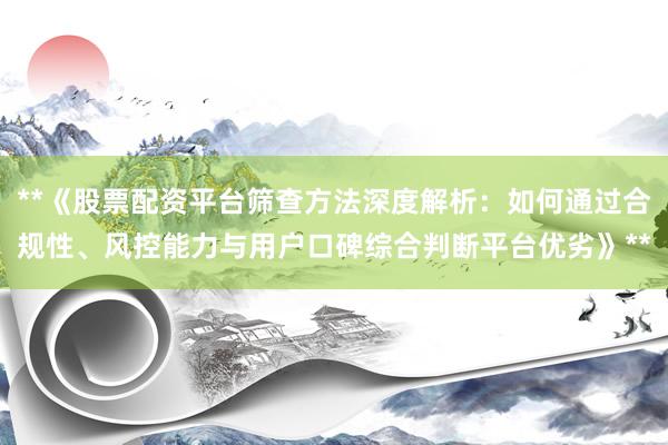 **《股票配资平台筛查方法深度解析：如何通过合规性、风控能力与用户口碑综合判断平台优劣》**