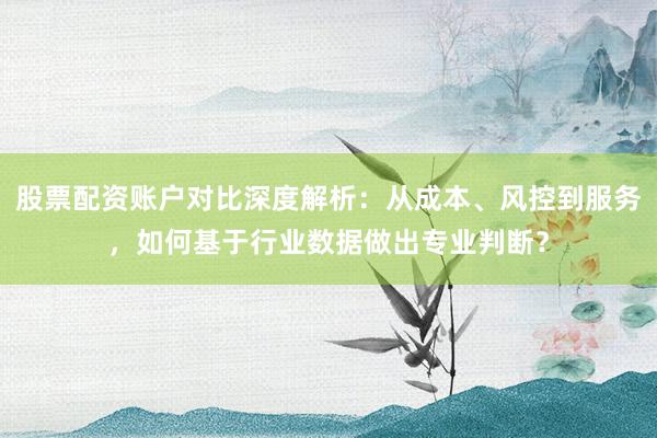 股票配资账户对比深度解析：从成本、风控到服务，如何基于行业数据做出专业判断？