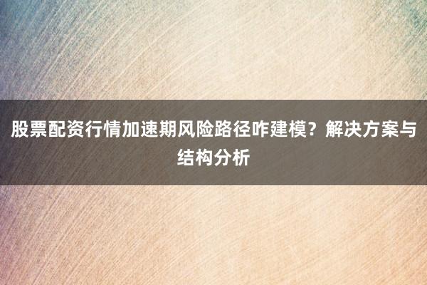 股票配资行情加速期风险路径咋建模？解决方案与结构分析