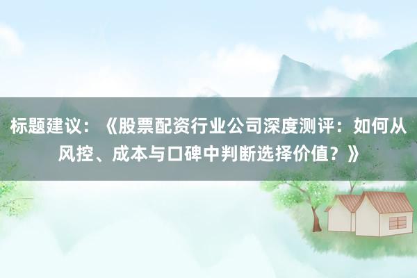标题建议：《股票配资行业公司深度测评：如何从风控、成本与口碑中判断选择价值？》