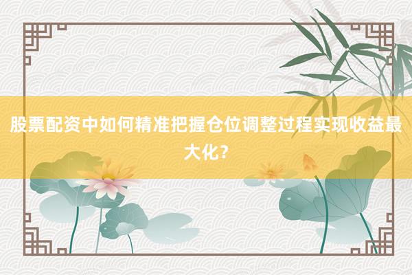 股票配资中如何精准把握仓位调整过程实现收益最大化？