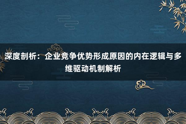 深度剖析：企业竞争优势形成原因的内在逻辑与多维驱动机制解析