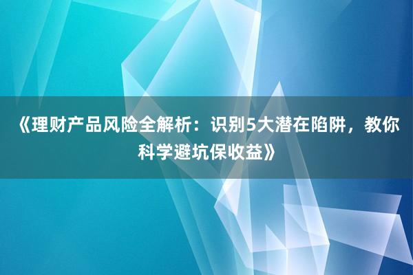 《理财产品风险全解析：识别5大潜在陷阱，教你科学避坑保收益》