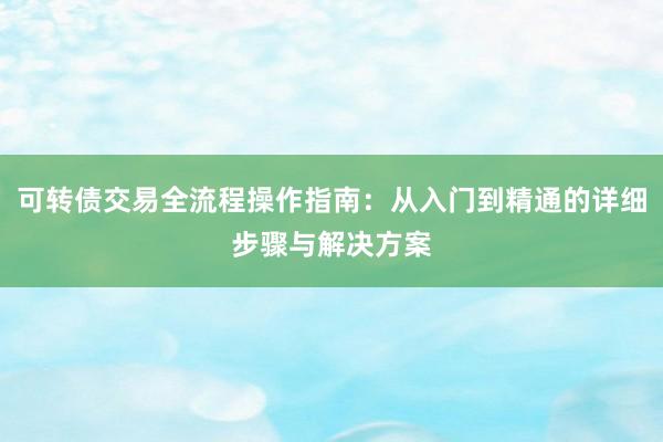 可转债交易全流程操作指南：从入门到精通的详细步骤与解决方案