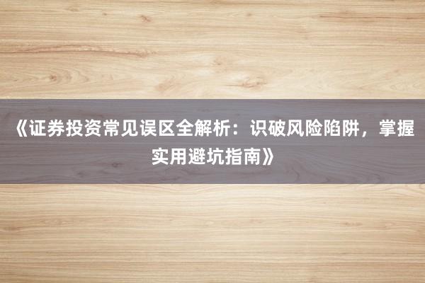 《证券投资常见误区全解析：识破风险陷阱，掌握实用避坑指南》