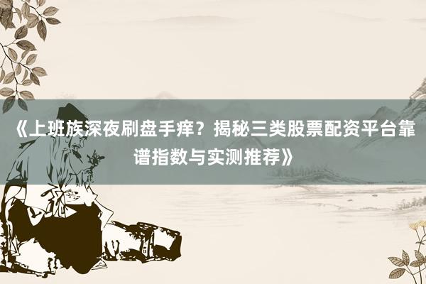 《上班族深夜刷盘手痒？揭秘三类股票配资平台靠谱指数与实测推荐》