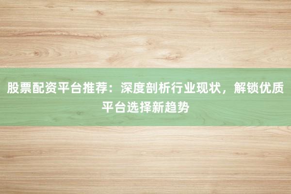 股票配资平台推荐：深度剖析行业现状，解锁优质平台选择新趋势