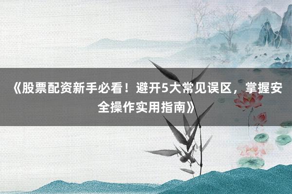 《股票配资新手必看！避开5大常见误区，掌握安全操作实用指南》