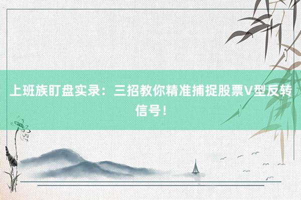 上班族盯盘实录：三招教你精准捕捉股票V型反转信号！