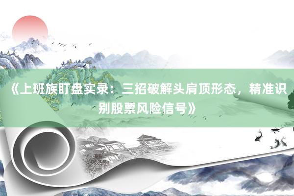 《上班族盯盘实录：三招破解头肩顶形态，精准识别股票风险信号》