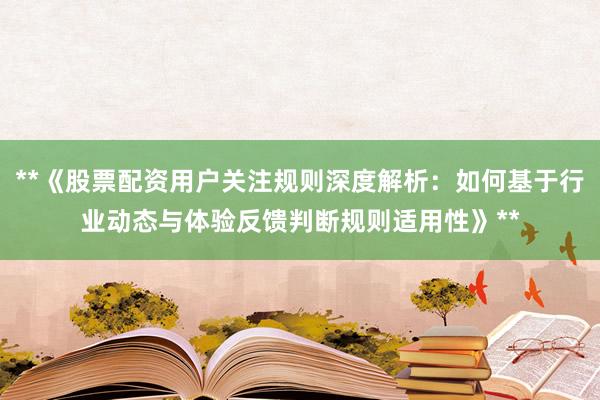**《股票配资用户关注规则深度解析：如何基于行业动态与体验反馈判断规则适用性》**