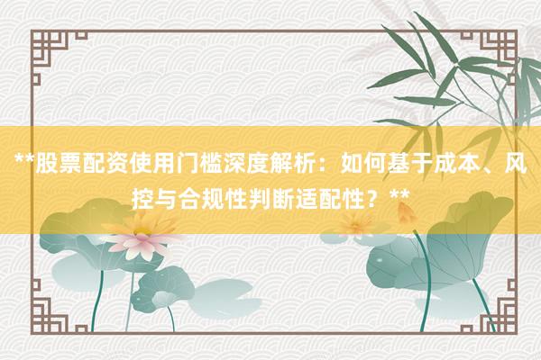 **股票配资使用门槛深度解析：如何基于成本、风控与合规性判断适配性？**