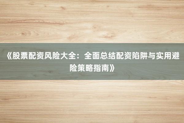 《股票配资风险大全：全面总结配资陷阱与实用避险策略指南》