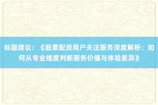 标题建议：《股票配资用户关注服务深度解析：如何从专业维度判断服务价值与体验差异》