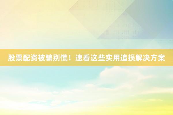 股票配资被骗别慌！速看这些实用追损解决方案