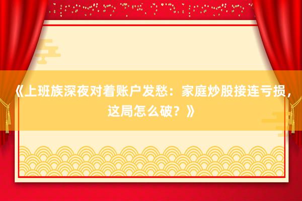 《上班族深夜对着账户发愁：家庭炒股接连亏损，这局怎么破？》