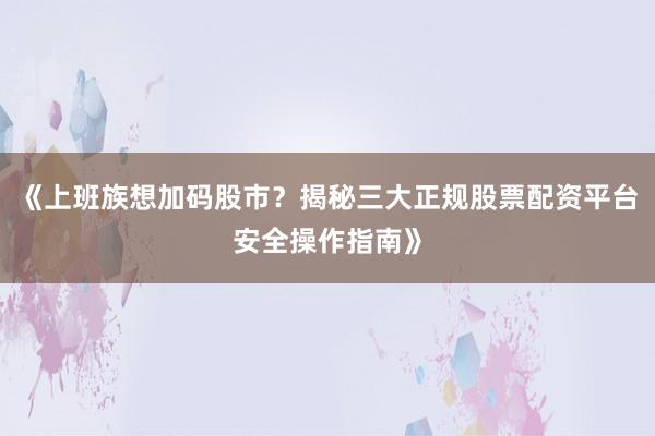 《上班族想加码股市？揭秘三大正规股票配资平台安全操作指南》