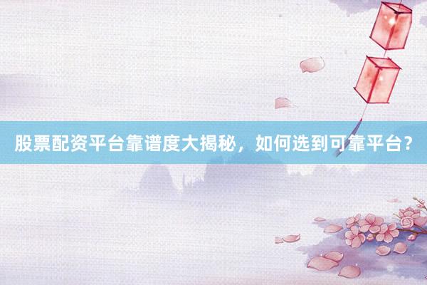 股票配资平台靠谱度大揭秘，如何选到可靠平台？