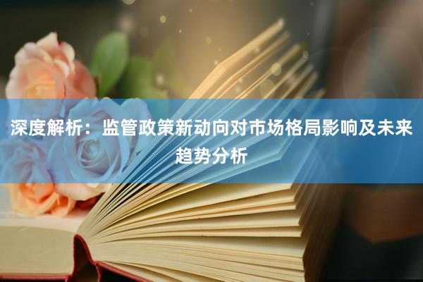 深度解析：监管政策新动向对市场格局影响及未来趋势分析