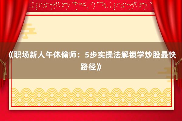 《职场新人午休偷师：5步实操法解锁学炒股最快路径》