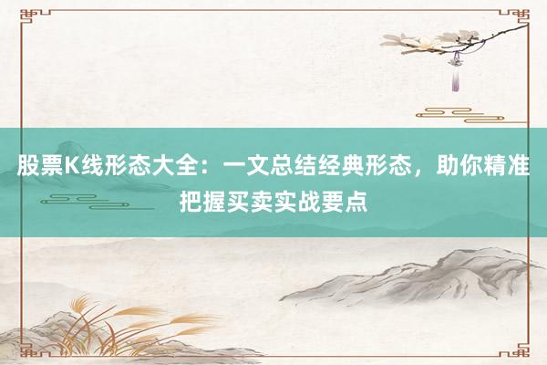 股票K线形态大全：一文总结经典形态，助你精准把握买卖实战要点
