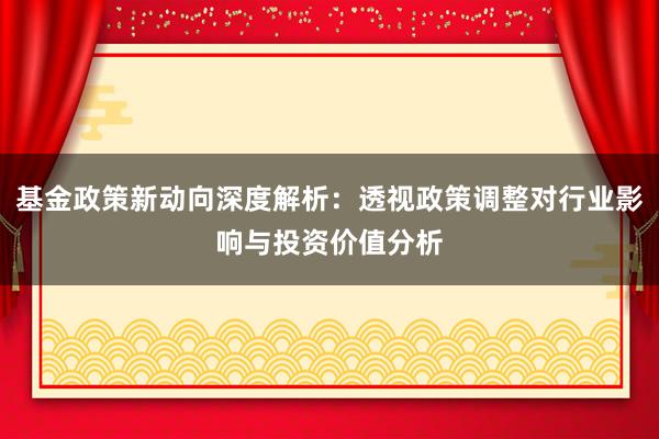 基金政策新动向深度解析:透视政策调整对行业影响与投资价值分析