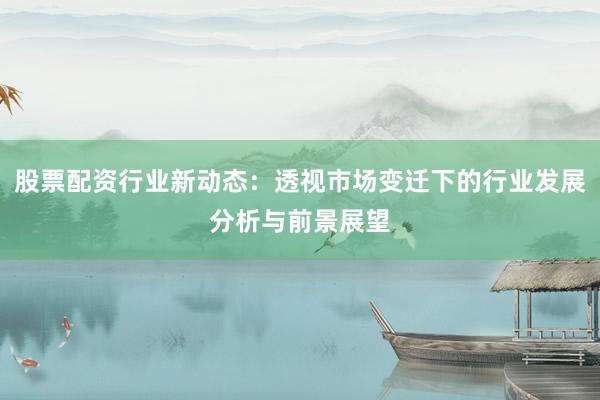 股票配资行业新动态：透视市场变迁下的行业发展分析与前景展望