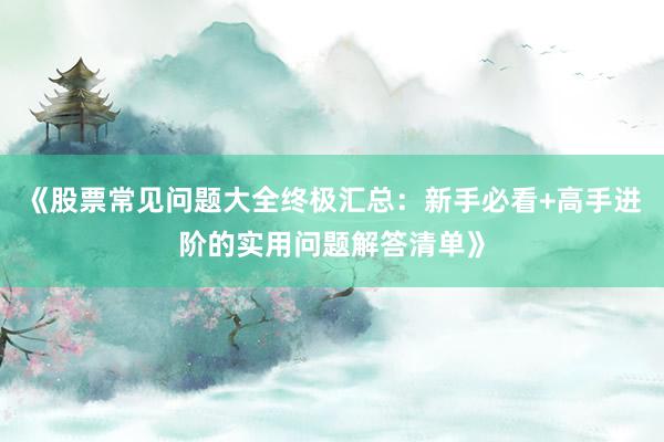 《股票常见问题大全终极汇总：新手必看+高手进阶的实用问题解答清单》