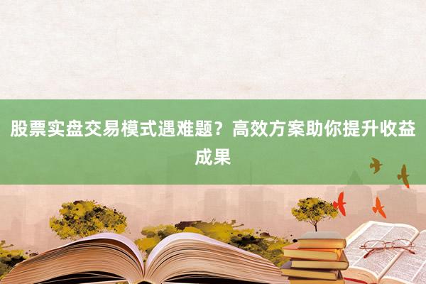 股票实盘交易模式遇难题？高效方案助你提升收益成果