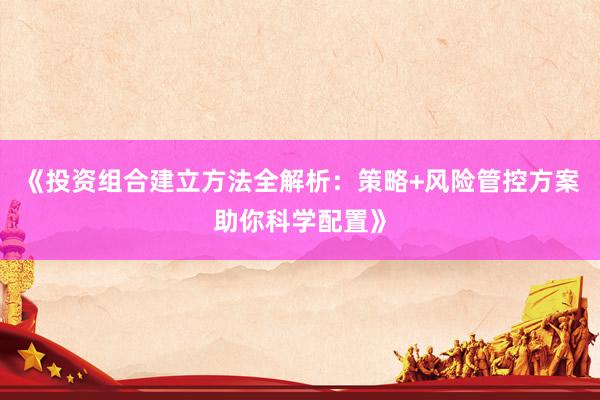 《投资组合建立方法全解析:策略+风险管控方案助你科学配置》