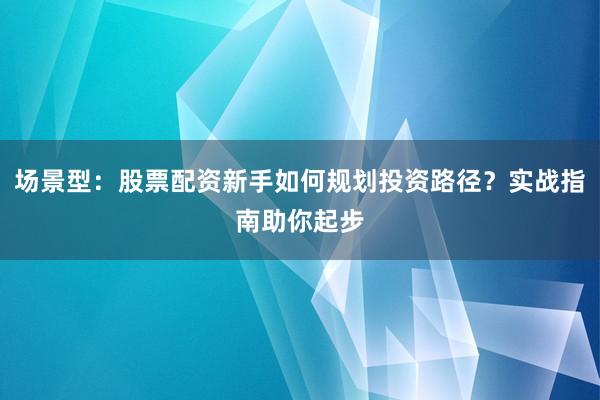 场景型：股票配资新手如何规划投资路径？实战指南助你起步