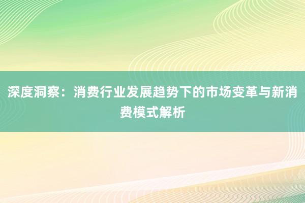 深度洞察：消费行业发展趋势下的市场变革与新消费模式解析
