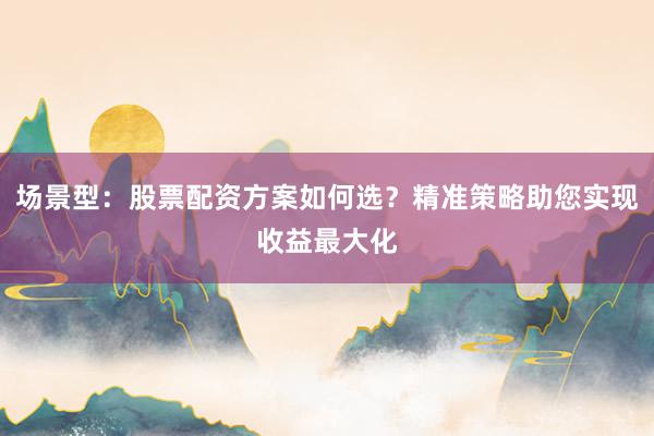 场景型：股票配资方案如何选？精准策略助您实现收益最大化