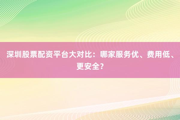 深圳股票配资平台大对比：哪家服务优、费用低、更安全？