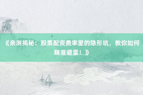 《亲测揭秘：股票配资费率里的隐形坑，教你如何精准避雷！》