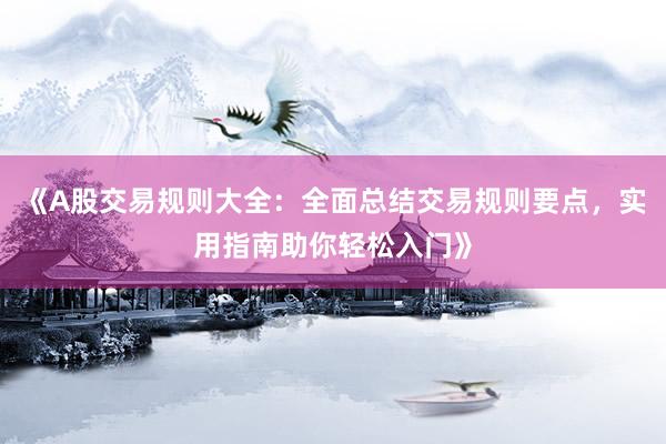 《A股交易规则大全：全面总结交易规则要点，实用指南助你轻松入门》