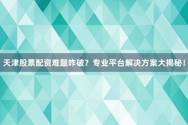 天津股票配资难题咋破？专业平台解决方案大揭秘！