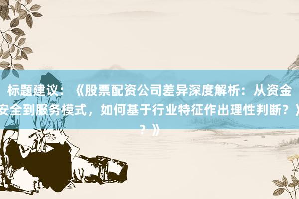 标题建议：《股票配资公司差异深度解析：从资金安全到服务模式，如何基于行业特征作出理性判断？》