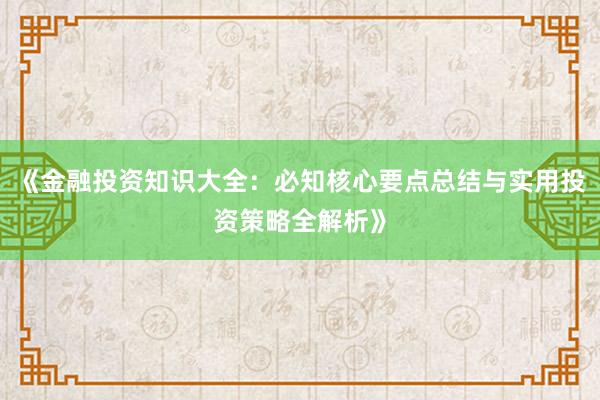 《金融投资知识大全：必知核心要点总结与实用投资策略全解析》