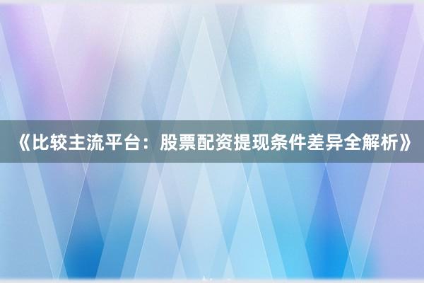《比较主流平台：股票配资提现条件差异全解析》