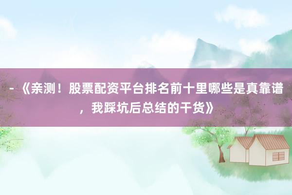 - 《亲测！股票配资平台排名前十里哪些是真靠谱，我踩坑后总结的干货》
