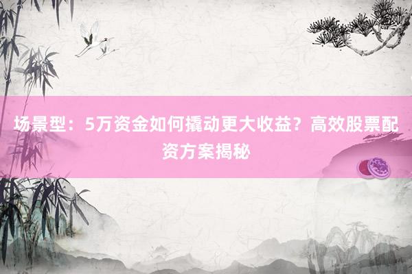 场景型：5万资金如何撬动更大收益？高效股票配资方案揭秘