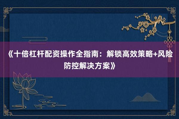 《十倍杠杆配资操作全指南：解锁高效策略+风险防控解决方案》