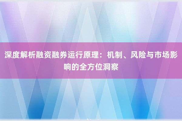 深度解析融资融券运行原理：机制、风险与市场影响的全方位洞察