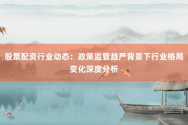 股票配资行业动态：政策监管趋严背景下行业格局变化深度分析