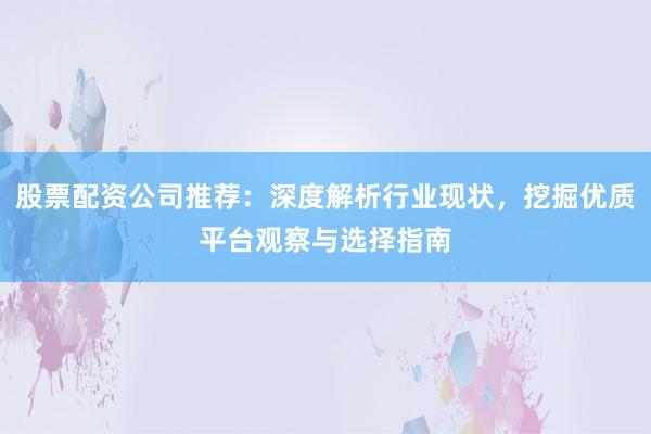 股票配资公司推荐：深度解析行业现状，挖掘优质平台观察与选择指南